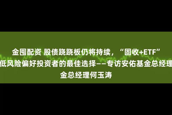 金囤配资 股债跷跷板仍将持续，“固收+ETF”或是中低风险偏好投资者的最佳选择——专访安佑基金总经理何玉涛