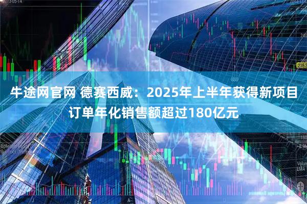 牛途网官网 德赛西威：2025年上半年获得新项目订单年化销售额超过180亿元