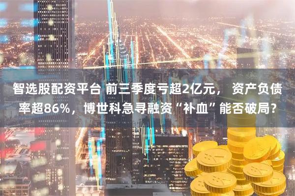 智选股配资平台 前三季度亏超2亿元， 资产负债率超86%，博世科急寻融资“补血”能否破局？