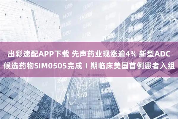 出彩速配APP下载 先声药业现涨逾4% 新型ADC候选药物SIM0505完成Ⅰ期临床美国首例患者入组