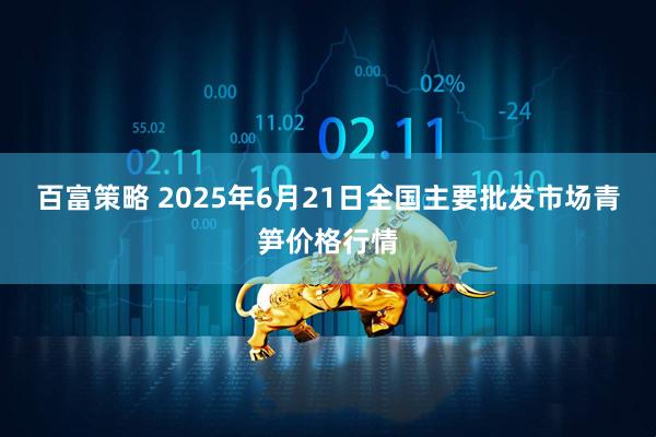 百富策略 2025年6月21日全国主要批发市场青笋价格行情