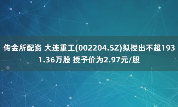 传金所配资 大连重工(002204.SZ)拟授出不超1931.36万股 授予价为2.97元/股