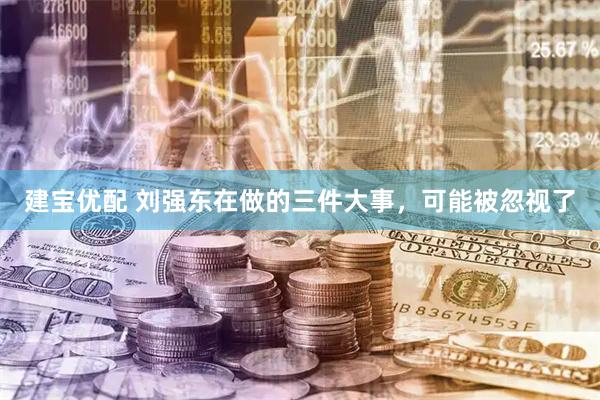 建宝优配 刘强东在做的三件大事，可能被忽视了