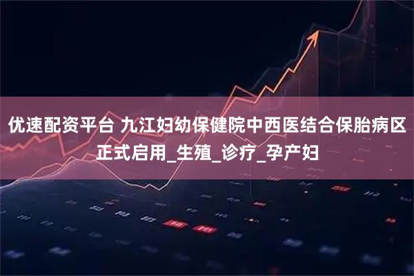 优速配资平台 九江妇幼保健院中西医结合保胎病区正式启用_生殖_诊疗_孕产妇