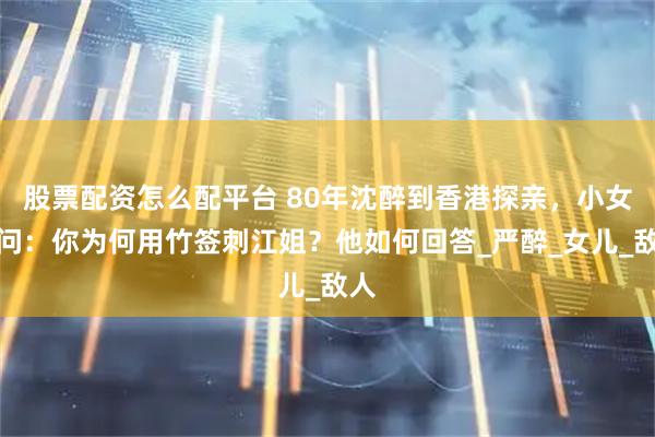 股票配资怎么配平台 80年沈醉到香港探亲，小女孩问：你为何用竹签刺江姐？他如何回答_严醉_女儿_敌人
