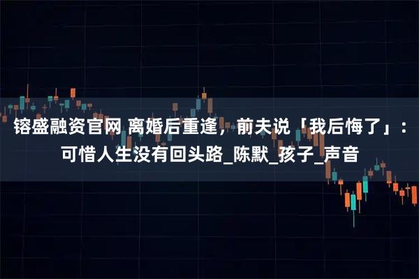 镕盛融资官网 离婚后重逢，前夫说「我后悔了」：可惜人生没有回头路_陈默_孩子_声音