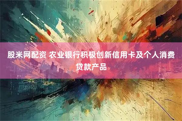 股米网配资 农业银行积极创新信用卡及个人消费贷款产品