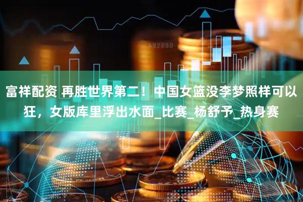 富祥配资 再胜世界第二！中国女篮没李梦照样可以狂，女版库里浮出水面_比赛_杨舒予_热身赛