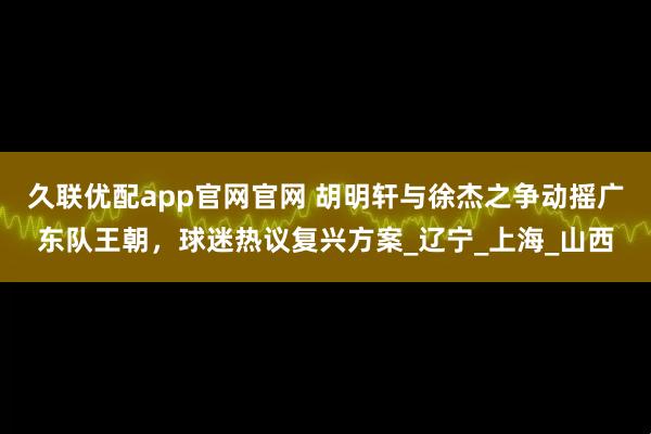 久联优配app官网官网 胡明轩与徐杰之争动摇广东队王朝，球迷热议复兴方案_辽宁_上海_山西