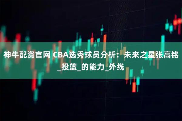 神牛配资官网 CBA选秀球员分析：未来之星张高铭_投篮_的能力_外线