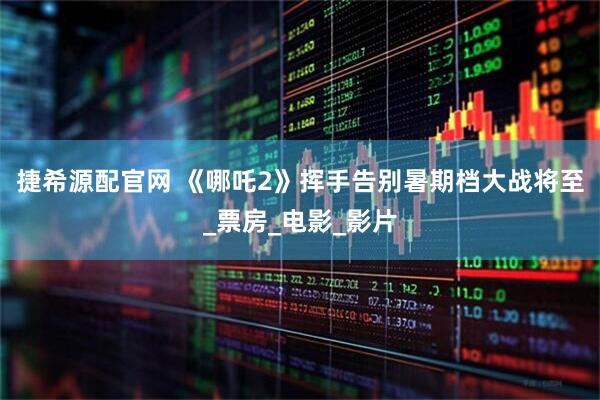 捷希源配官网 《哪吒2》挥手告别暑期档大战将至_票房_电影_影片