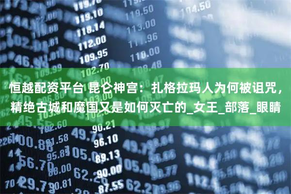 恒越配资平台 昆仑神宫：扎格拉玛人为何被诅咒，精绝古城和魔国又是如何灭亡的_女王_部落_眼睛