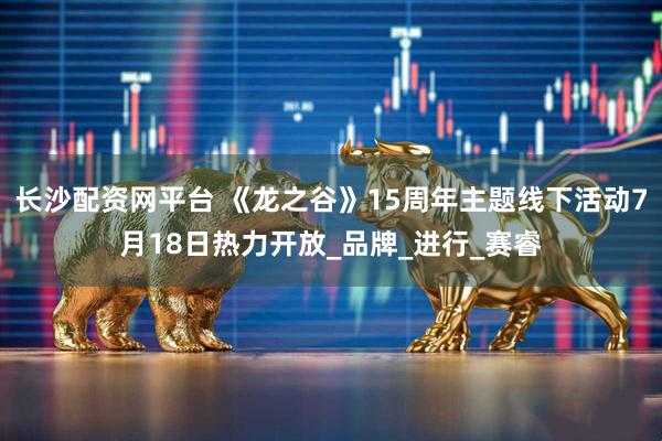 长沙配资网平台 《龙之谷》15周年主题线下活动7月18日热力开放_品牌_进行_赛睿