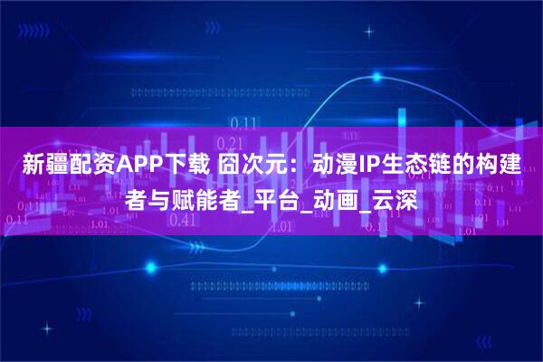 新疆配资APP下载 囧次元：动漫IP生态链的构建者与赋能者_平台_动画_云深