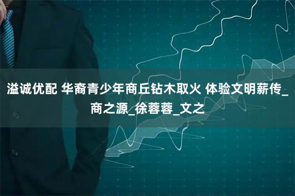 溢诚优配 华裔青少年商丘钻木取火 体验文明薪传_商之源_徐蓉蓉_文之