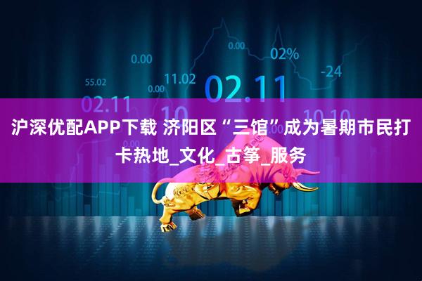 沪深优配APP下载 济阳区“三馆”成为暑期市民打卡热地_文化_古筝_服务
