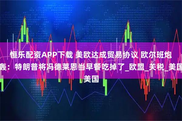 恒乐配资APP下载 美欧达成贸易协议 欧尔班炮轰：特朗普将冯德莱恩当早餐吃掉了_欧盟_关税_美国