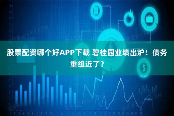 股票配资哪个好APP下载 碧桂园业绩出炉！债务重组近了？