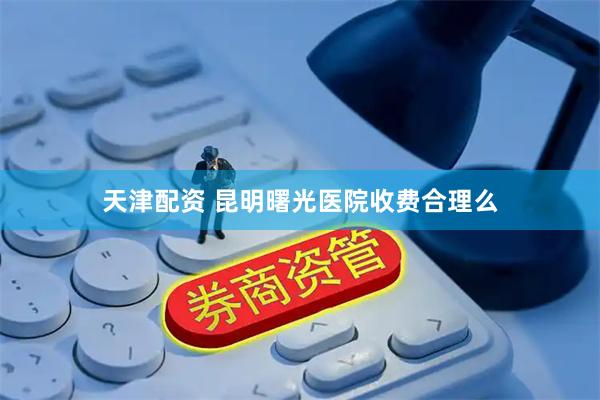 天津配资 昆明曙光医院收费合理么