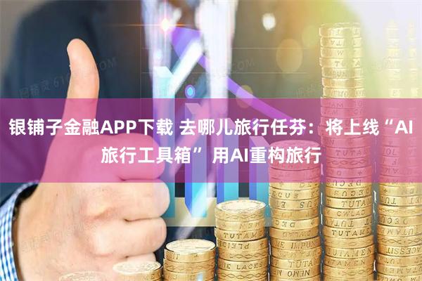 银铺子金融APP下载 去哪儿旅行任芬：将上线“AI旅行工具箱” 用AI重构旅行