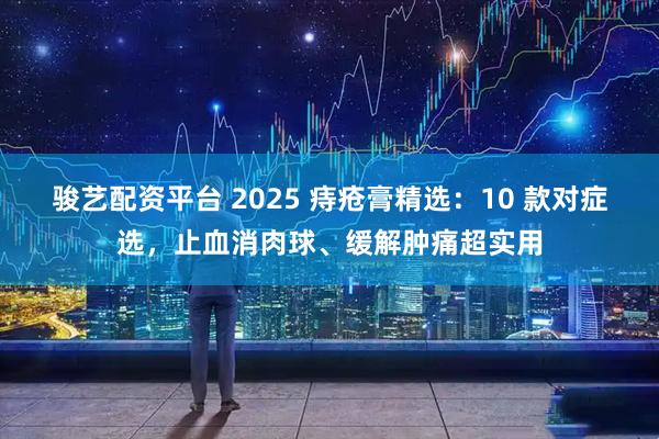 骏艺配资平台 2025 痔疮膏精选：10 款对症选，止血消肉球、缓解肿痛超实用
