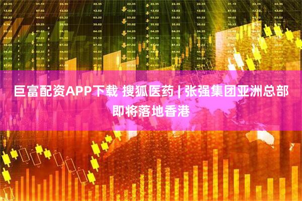 巨富配资APP下载 搜狐医药 | 张强集团亚洲总部即将落地香港