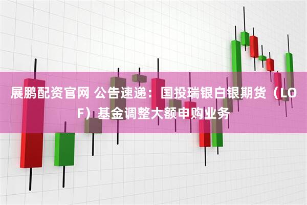 展鹏配资官网 公告速递：国投瑞银白银期货（LOF）基金调整大额申购业务