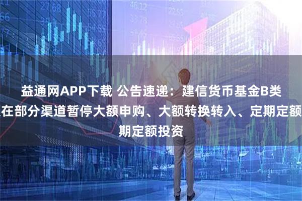 益通网APP下载 公告速递：建信货币基金B类份额在部分渠道暂停大额申购、大额转换转入、定期定额投资