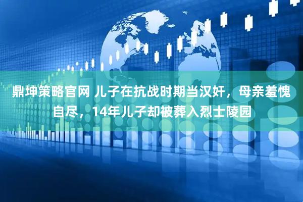 鼎坤策略官网 儿子在抗战时期当汉奸，母亲羞愧自尽，14年儿子却被葬入烈士陵园
