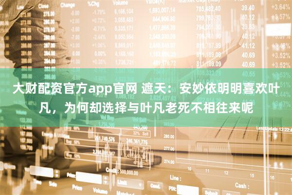 大财配资官方app官网 遮天：安妙依明明喜欢叶凡，为何却选择与叶凡老死不相往来呢
