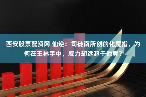 西安股票配资网 仙逆：司徒南所创的化魔指，为何在王林手中，威力却远超于他呢？