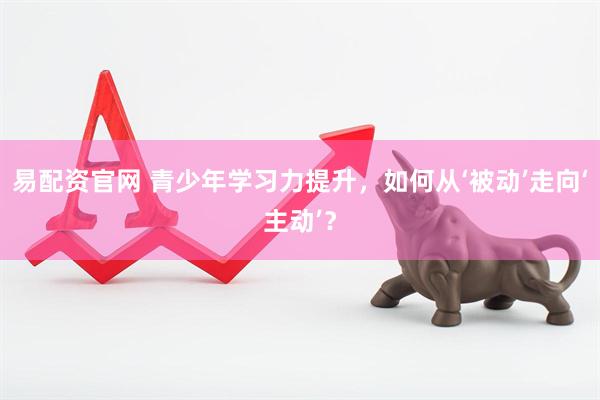 易配资官网 青少年学习力提升，如何从‘被动’走向‘主动’？