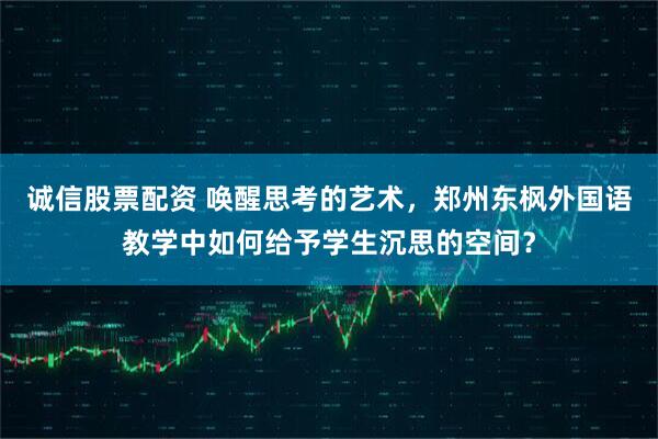诚信股票配资 唤醒思考的艺术，郑州东枫外国语教学中如何给予学生沉思的空间？