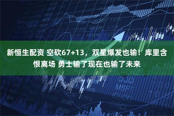 新恒生配资 空砍67+13，双星爆发也输！库里含恨离场 勇士输了现在也输了未来