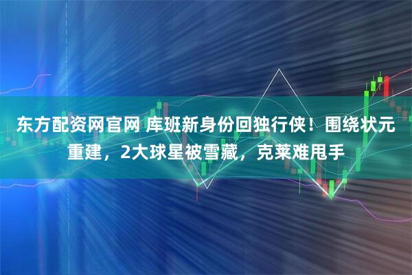 东方配资网官网 库班新身份回独行侠！围绕状元重建，2大球星被雪藏，克莱难甩手