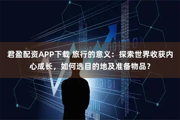 君盈配资APP下载 旅行的意义：探索世界收获内心成长，如何选目的地及准备物品？