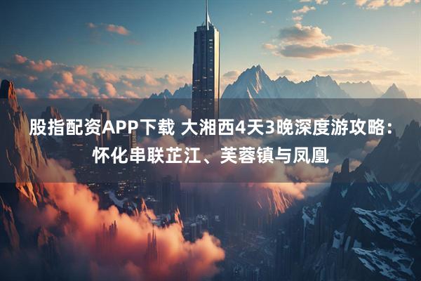 股指配资APP下载 大湘西4天3晚深度游攻略：怀化串联芷江、芙蓉镇与凤凰