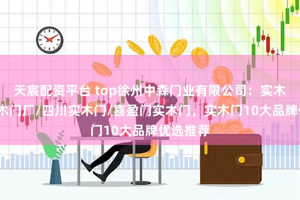 天宸配资平台 top徐州中森门业有限公司：实木门板/实木门厂/四川实木门/喜盈门实木门，实木门10大品牌优选推荐