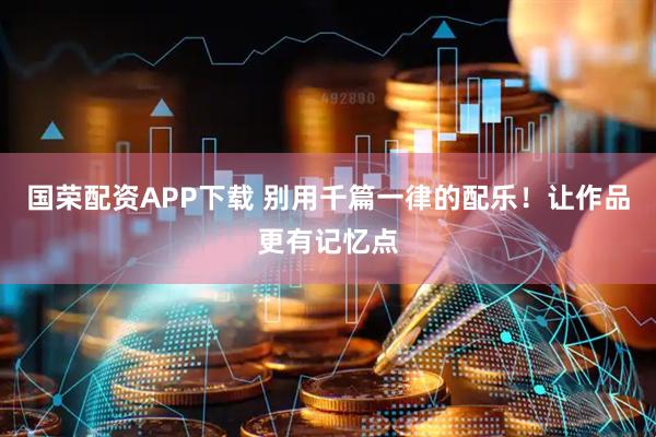 国荣配资APP下载 别用千篇一律的配乐！让作品更有记忆点