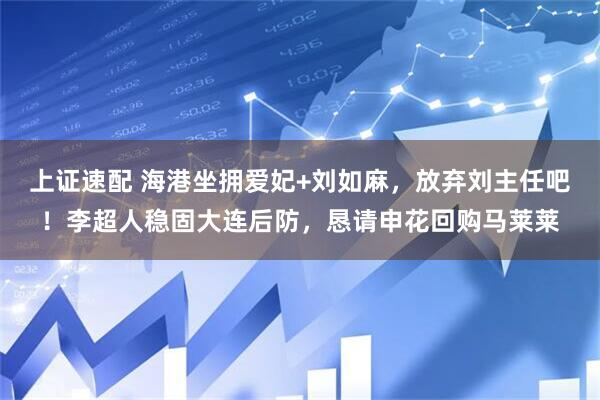 上证速配 海港坐拥爱妃+刘如麻，放弃刘主任吧！李超人稳固大连后防，恳请申花回购马莱莱