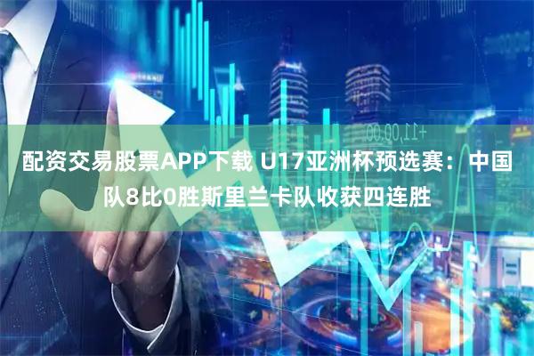配资交易股票APP下载 U17亚洲杯预选赛：中国队8比0胜斯里兰卡队收获四连胜