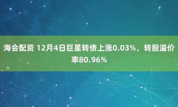 海会配资 12月4日巨星转债上涨0.03%，转股溢价率80.96%