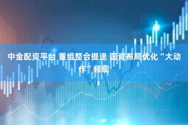 中金配资平台 重组整合提速 国资布局优化“大动作”频现