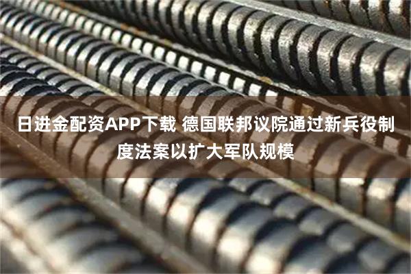 日进金配资APP下载 德国联邦议院通过新兵役制度法案以扩大军队规模