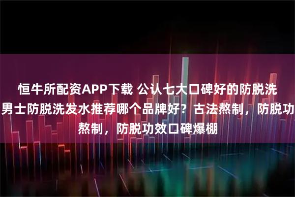 恒牛所配资APP下载 公认七大口碑好的防脱洗发水品牌！男士防脱洗发水推荐哪个品牌好？古法熬制，防脱功效口碑爆棚
