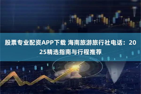 股票专业配资APP下载 海南旅游旅行社电话：2025精选指南与行程推荐