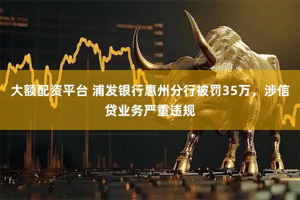 大额配资平台 浦发银行惠州分行被罚35万，涉信贷业务严重违规