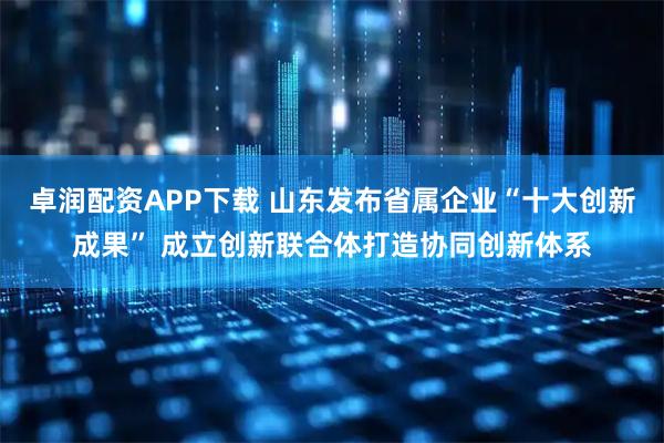 卓润配资APP下载 山东发布省属企业“十大创新成果” 成立创新联合体打造协同创新体系