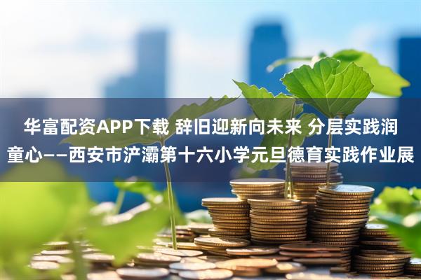 华富配资APP下载 辞旧迎新向未来 分层实践润童心——西安市浐灞第十六小学元旦德育实践作业展