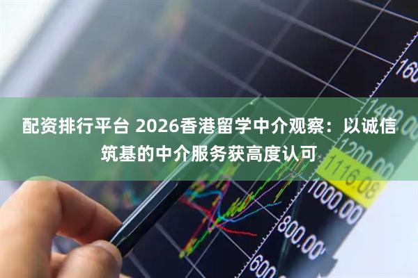配资排行平台 2026香港留学中介观察：以诚信筑基的中介服务获高度认可